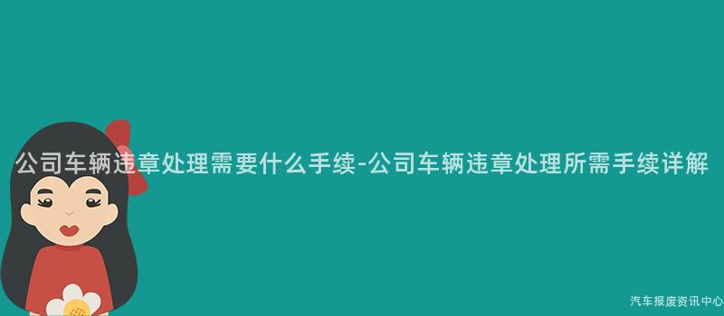 公司车辆违章处理需要什么手续-公司车辆违章处理所需手续详解