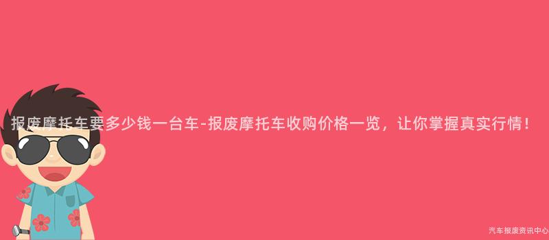 报废摩托车要多少钱一台车-报废摩托车收购价格一览，让你掌握真实行情！