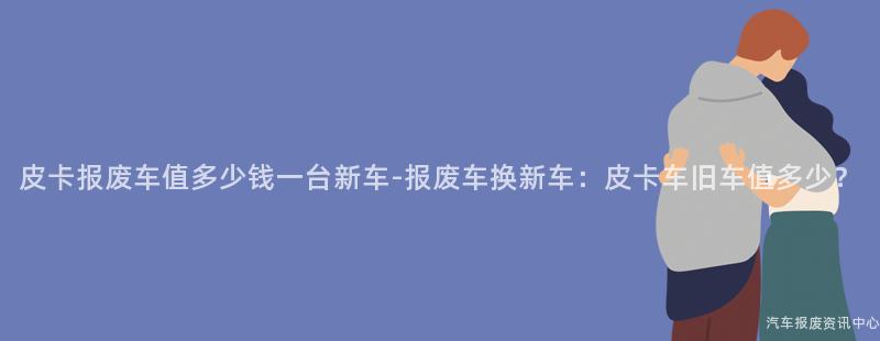皮卡报废车值多少钱一台新车-报废车换新车：皮卡车旧车值多少？