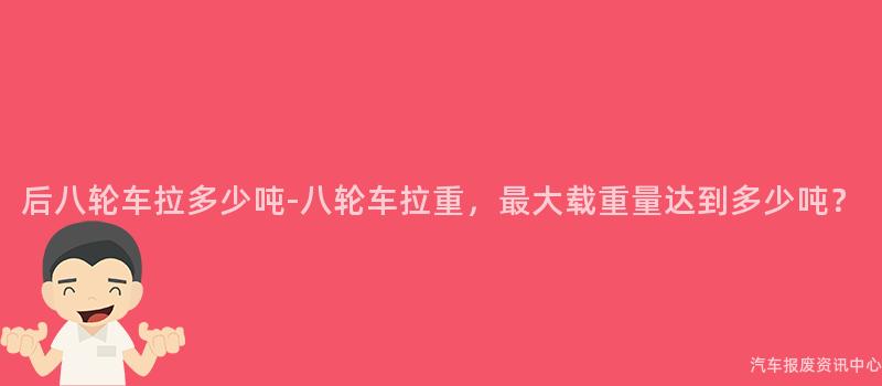 后八轮车拉多少吨-八轮车拉重，最大载重量达到多少吨？