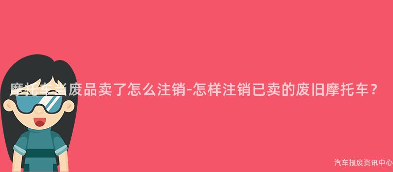 摩托车当废品卖了怎么注销-怎样注销已卖的废旧摩托车？