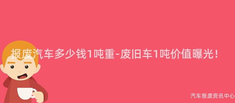 报废汽车多少钱1吨重-废旧车1吨价值曝光！