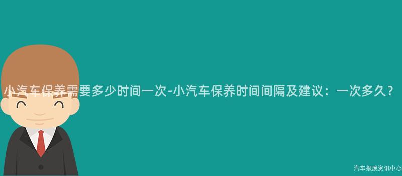 小汽车保养需要多少时间一次-小汽车保养时间间隔及建议：一次多久？