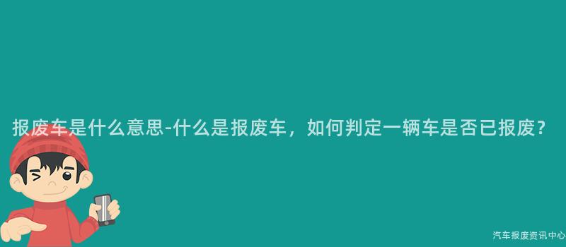 报废车是什么意思-什么是报废车，如何判定一辆车是否已报废？