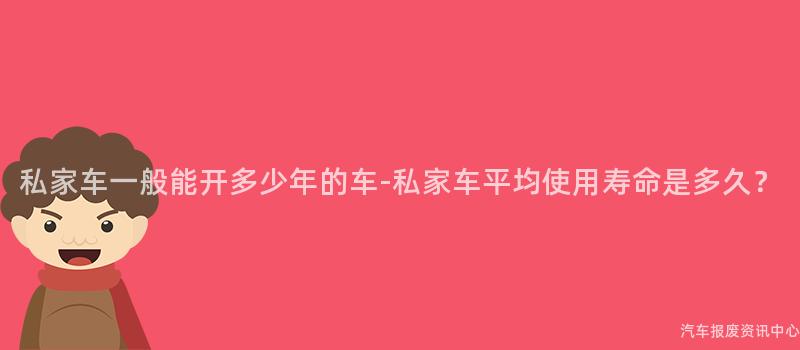 私家车一般能开多少年的车-私家车平均使用寿命是多久？