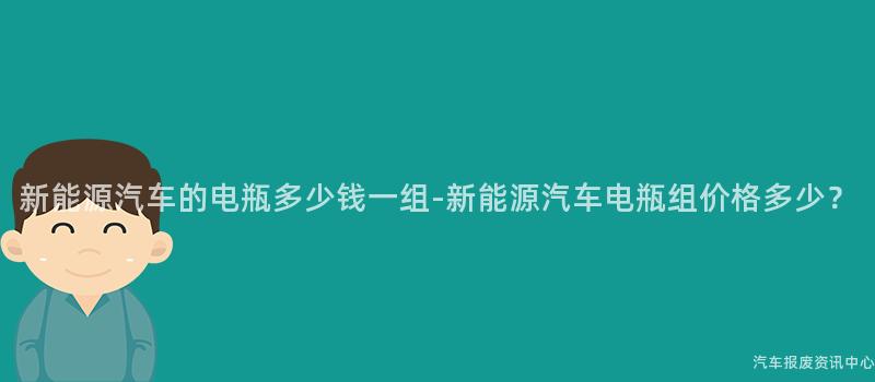 新能源汽车的电瓶多少钱一组-新能源汽车电瓶组价格多少？