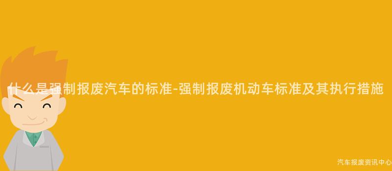 什么是强制报废汽车的标准-强制报废机动车标准及其执行措施