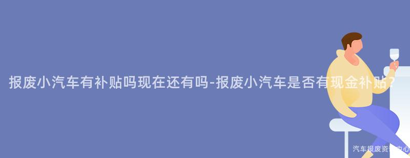 报废小汽车有补贴吗现在还有吗-报废小汽车是否有现金补贴？