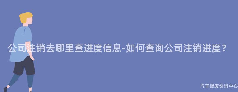 公司注销去哪里查进度信息-如何查询公司注销进度？