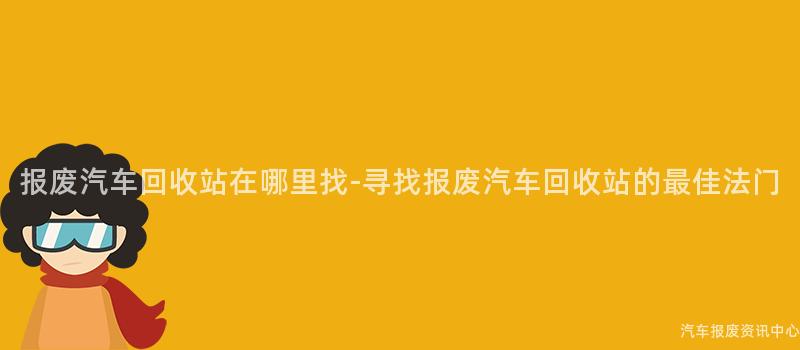 报废汽车回收站在哪里找-寻找报废汽车回收站的最佳法门