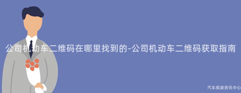 公司机动车二维码在哪里找到的-公司机动车二维码获取指南