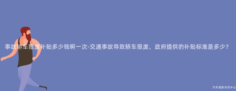 事故轿车报废补贴多少钱啊一次-交通事故导致轿车报废，政府提供的补贴标准是多少？