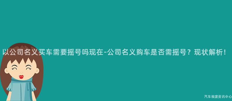 以公司名义买车需要摇号吗现在-公司名义购车是否需摇号？现状解析！