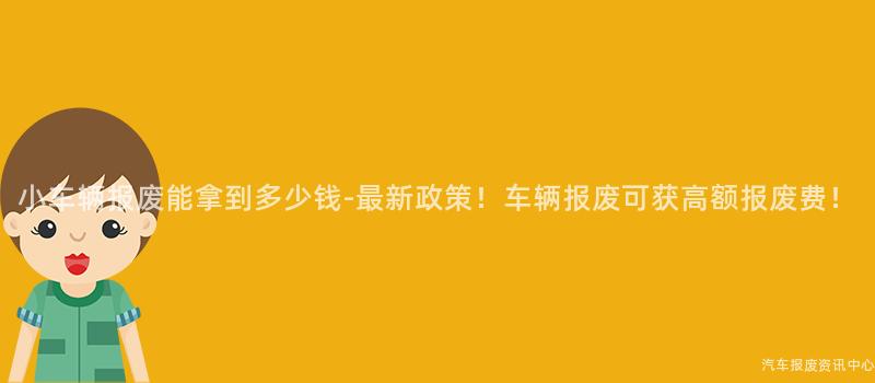 小车辆报废能拿到多少钱-最新政策！车辆报废可获高额报废费！