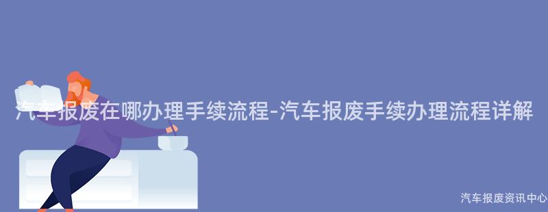 汽车报废在哪办理手续流程-汽车报废手续办理流程详解