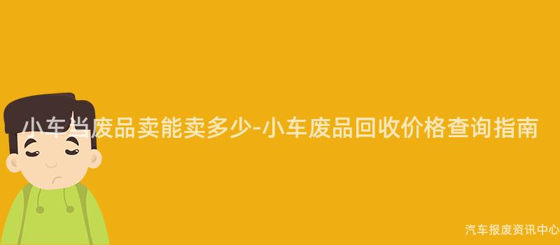 小车当废品卖能卖多少-小车废品回收价格查询指南