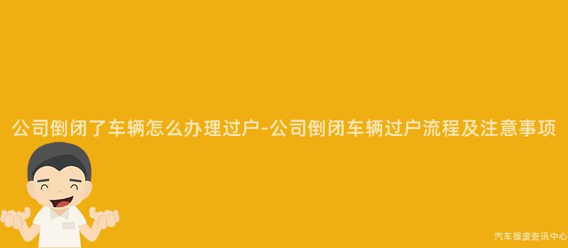 公司倒闭了车辆怎么办理过户-公司倒闭车辆过户流程及注意事项