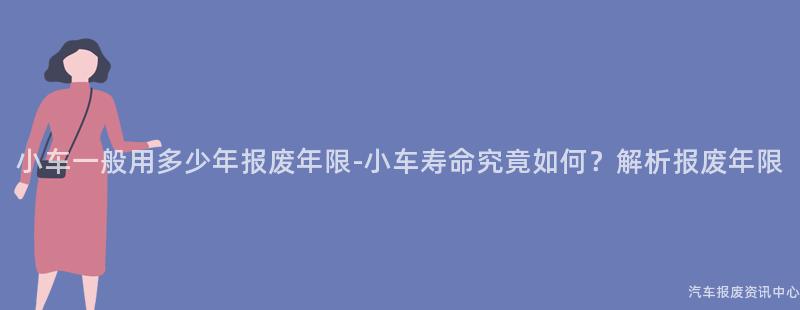 小车一般用多少年报废年限-小车寿命究竟如何？解析报废年限
