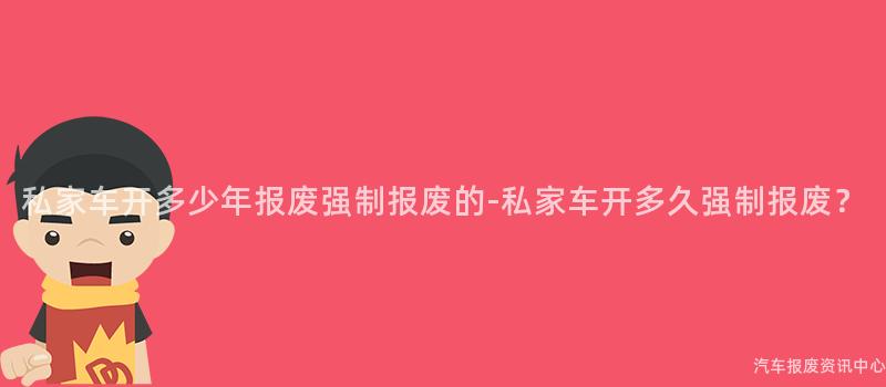 私家车开多少年报废强制报废的-私家车开多久强制报废？