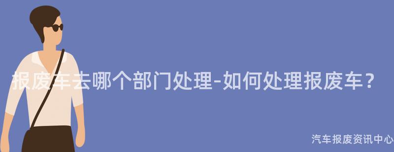 报废车去哪个部门处理-如何处理报废车？