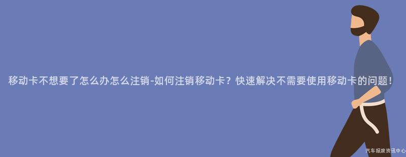 移动卡不想要了怎么办怎么注销-如何注销移动卡？快速解决不需要使用移动卡的问题！