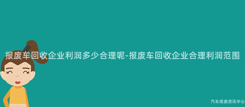 报废车回收企业利润多少合理呢-报废车回收企业合理利润范围