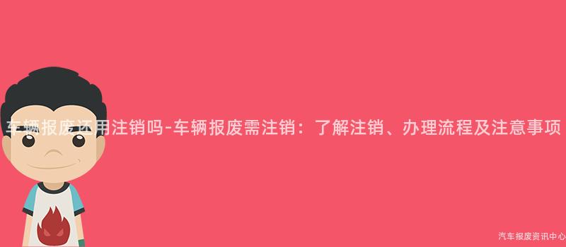 车辆报废还用注销吗-车辆报废需注销：了解注销、办理流程及注意事项