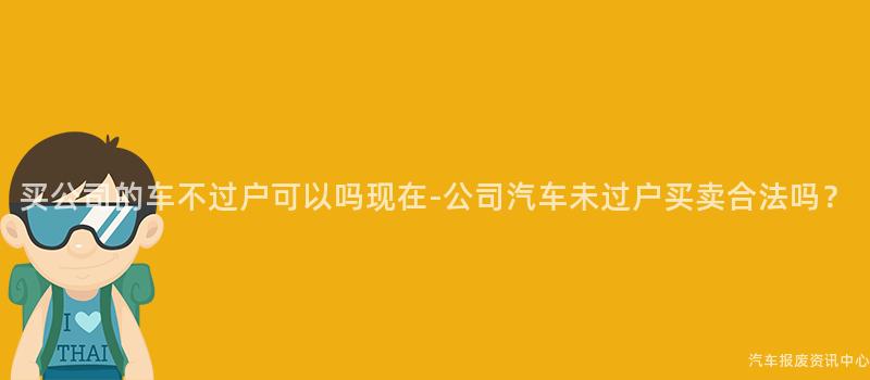 买公司的车不过户可以吗现在-公司汽车未过户买卖合法吗？