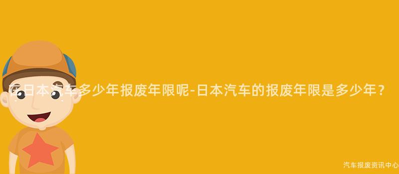 在日本汽车多少年报废年限呢-日本汽车的报废年限是多少年？