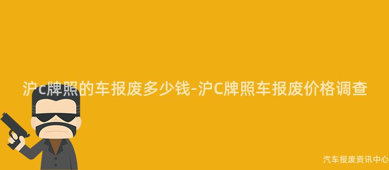沪c牌照的车报废多少钱-沪C牌照车报废价格调查
