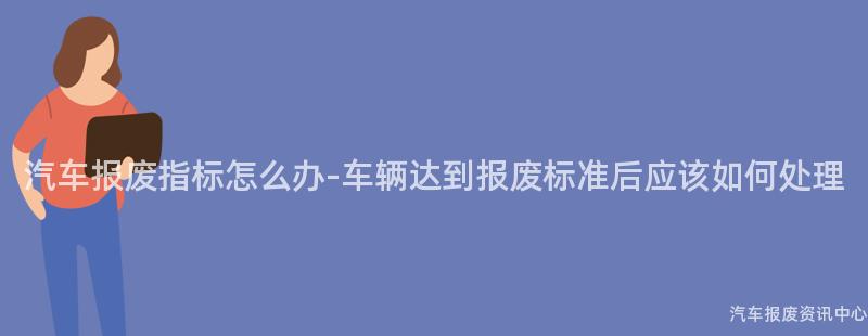 汽车报废指标怎么办-车辆达到报废标准后应该如何处理