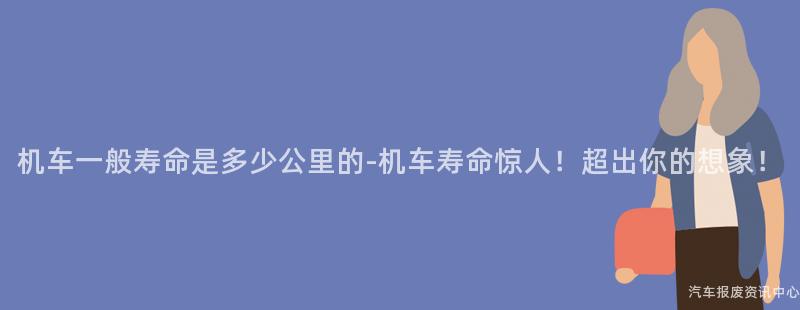 机车一般寿命是多少公里的-机车寿命惊人！超出你的想象！