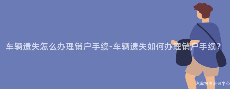 车辆遗失怎么办理销户手续-车辆遗失如何办理销户手续？