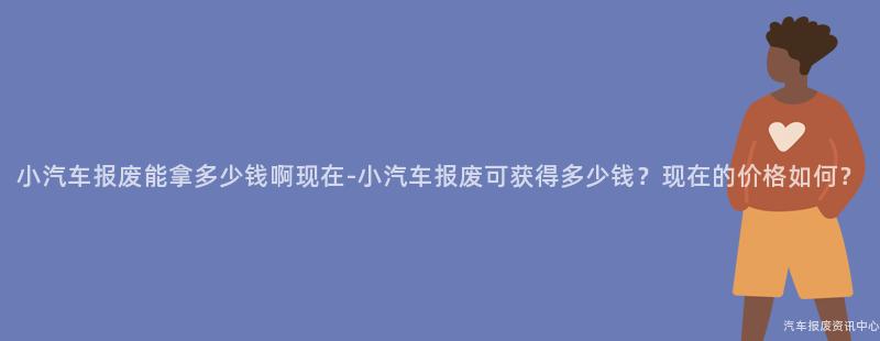 小汽车报废能拿多少钱啊现在-小汽车报废可获得多少钱？现在的价格如何？