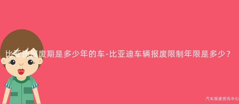 比亚迪报废期是多少年的车-比亚迪车辆报废限制年限是多少？