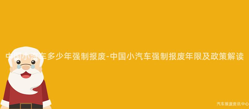 中国小汽车多少年强制报废-中国小汽车强制报废年限及政策解读