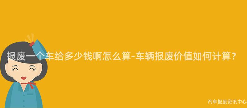 报废一个车给多少钱啊怎么算-车辆报废价值如何计算？
