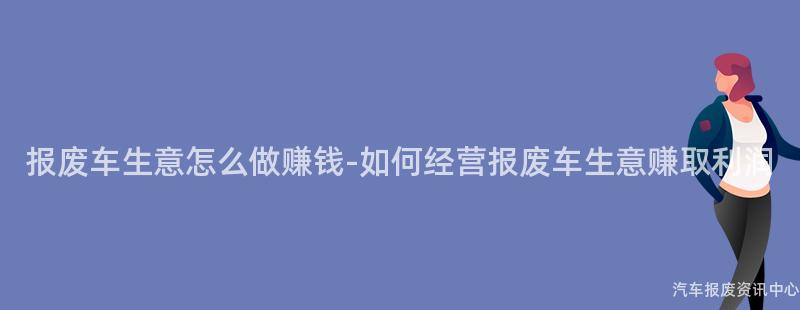 报废车生意怎么做赚钱-如何经营报废车生意赚取利润