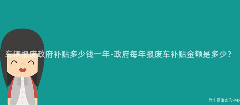 车辆报废政府补贴多少钱一年-政府每年报废车补贴金额是多少？