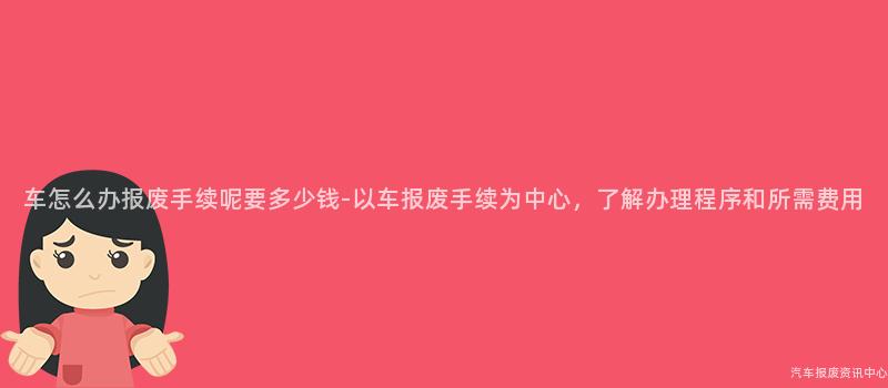 车怎么办报废手续呢要多少钱-以车报废手续为中心，了解办理程序和所需费用