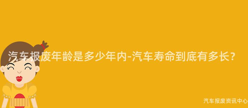 汽车报废年龄是多少年内-汽车寿命到底有多长？