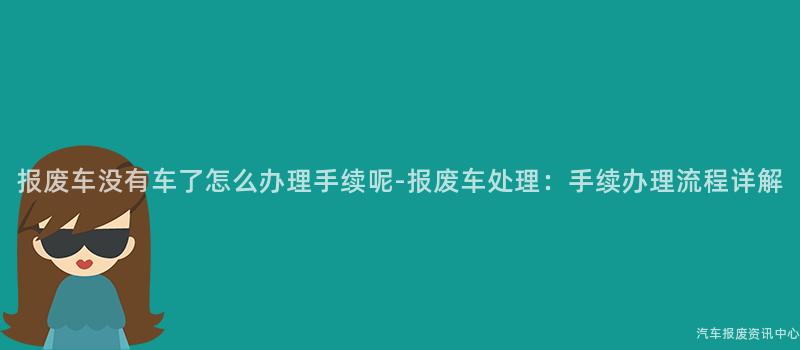 报废车没有车了怎么办理手续呢-报废车处理：手续办理流程详解