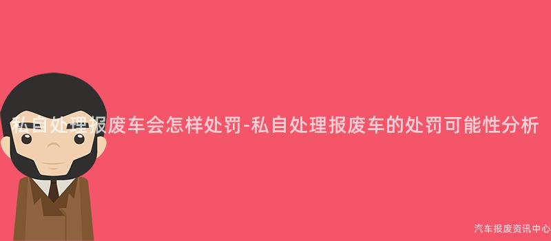 私自处理报废车会怎样处罚-私自处理报废车的处罚可能性分析