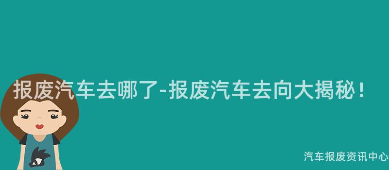 报废汽车去哪了-报废汽车去向大揭秘！