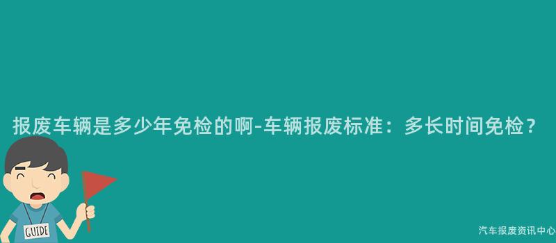 报废车辆是多少年免检的啊-车辆报废标准：多长时间免检？