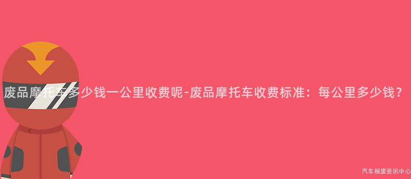 废品摩托车多少钱一公里收费呢-废品摩托车收费标准：每公里多少钱？