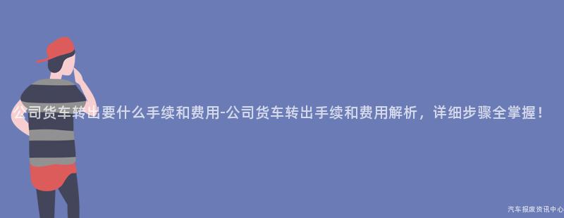 公司货车转出要什么手续和费用-公司货车转出手续和费用解析，详细步骤全掌握！