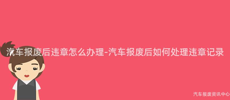 汽车报废后违章怎么办理-汽车报废后如何处理违章记录