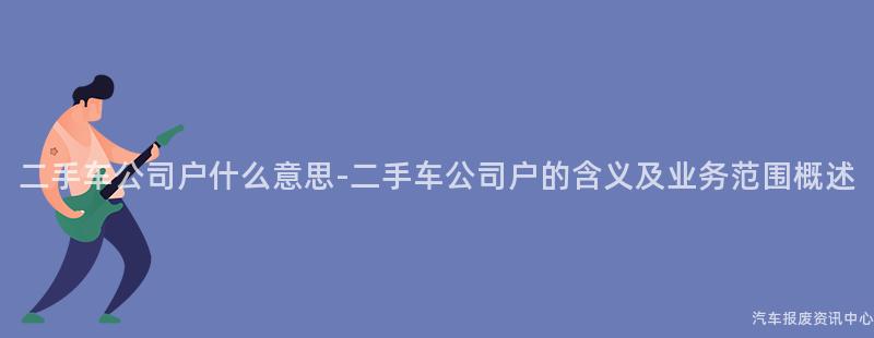 二手车公司户什么意思-二手车公司户的含义及业务范围概述