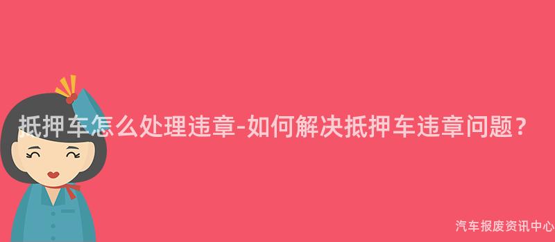 抵押车怎么处理违章-如何解决抵押车违章问题？